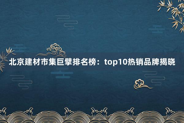 北京建材市集巨擘排名榜：top10热销品牌揭晓